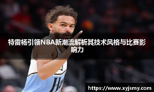 特雷杨引领NBA新潮流解析其技术风格与比赛影响力